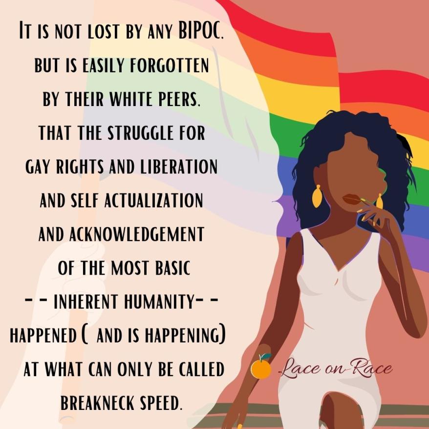 A white hand is holding a rainbow flag and Black woman wearing a white dress, yellow earrings, and yellow manicure is walking with her left hand raised to her lips. Text reads: "It is not lost by any BIPOC but is easily forgotten by their white peers. That the struggle for gay rights and liberation and self actualization and acknowledgment of the most basic-- inherent humanity-- happened (and is happening) at what can only be called breakneck speed." Image also includes Lace on Race logo.
