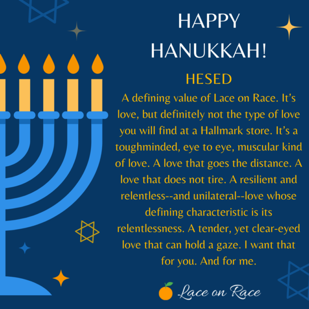 Part of a lit menorah on a dark blue background, with text as follows: "Happy Hanukkah! Hesed: A defining value of Lace on Race. It's love, but definitely not the type of love you will find at a Hallmark store. It's a tough-minded, eye to eye, muscular kind of love. A love that goes the distance. A love that does not tire. A resilient and relentless - and unilateral - love whose defining characteristic is its relentlessness. A tender, yet clear-eyed love that can hold a gaze. I want that for you. And for me."