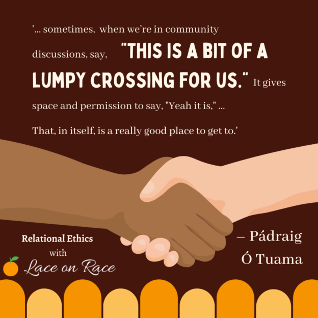 A brown and a beige hand are shown, handshaking across orange and gold lumps of a lumpy crossing. The text reads: "sometimes, when we’re in community discussions, say, “This is a bit of a lumpy crossing for us.” It gives space and permission to say, “Yeah it is.” ... That, in itself, is a really good place to get to." The quote is attributed to Pádraig Ó Tuama. The graphic includes the caption, "Relational Ethics with Lace on Race".